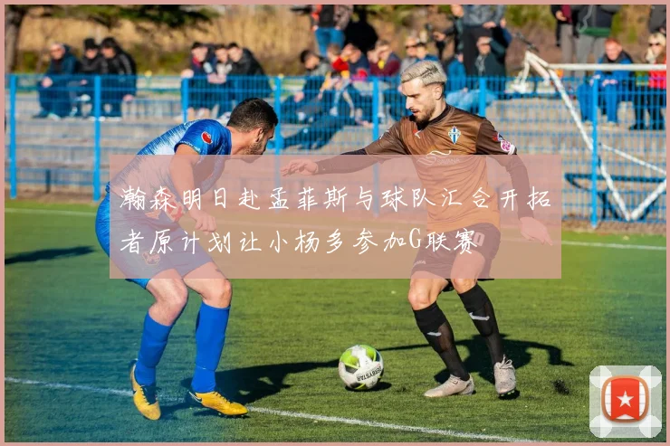 瀚森明日赴孟菲斯与球队汇合开拓者原计划让小杨多参加G联赛