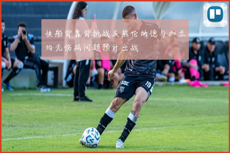 快船背靠背挑战灰熊伦纳德与加兰均无伤病问题预计出战