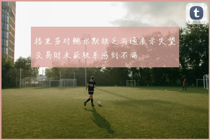 格里芬对鲍尔默缺乏沟通表示失望交易时未获联系感到不满